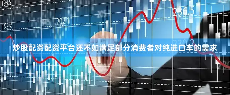 炒股配资配资平台还不如满足部分消费者对纯进口车的需求